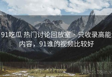 91吃瓜 热门讨论回放室 · 只收录高能内容，91谁的视频比较好