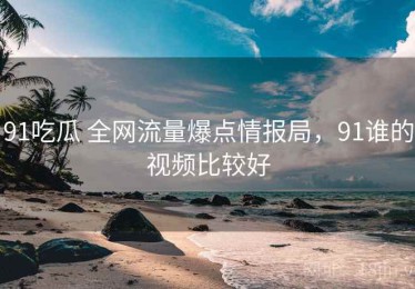 91吃瓜 全网流量爆点情报局，91谁的视频比较好