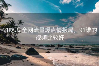 91吃瓜 全网流量爆点情报局，91谁的视频比较好
