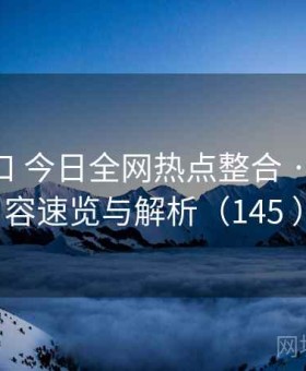 P站入口 今日全网热点整合 · 爆款内容速览与解析（145 ）