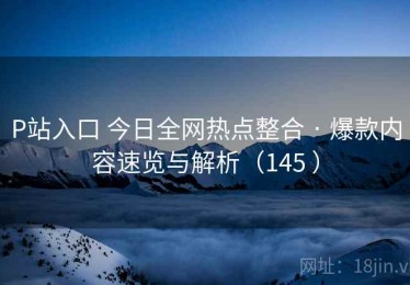 P站入口 今日全网热点整合 · 爆款内容速览与解析（145 ）