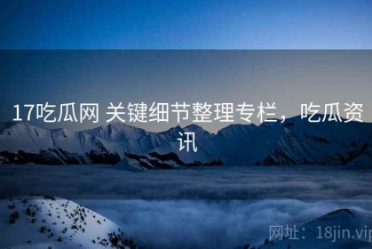 17吃瓜网 关键细节整理专栏，吃瓜资讯