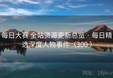 每日大赛 全站资源更新总览 · 每日精选深度人物事件（300 ）