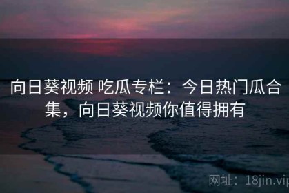 向日葵视频 吃瓜专栏：今日热门瓜合集，向日葵视频你值得拥有