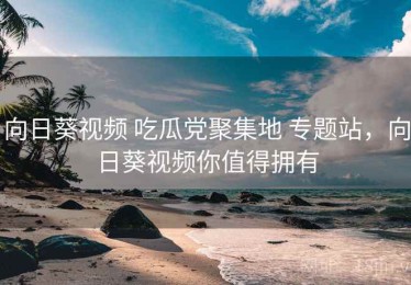 向日葵视频 吃瓜党聚集地 专题站，向日葵视频你值得拥有