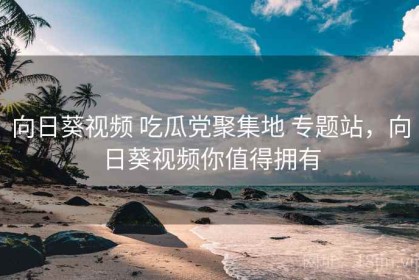 向日葵视频 吃瓜党聚集地 专题站，向日葵视频你值得拥有