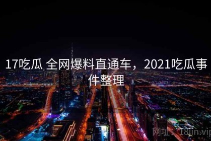 17吃瓜 全网爆料直通车，2021吃瓜事件整理