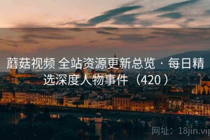 蘑菇视频 全站资源更新总览 · 每日精选深度人物事件（420 ）