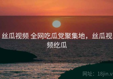 丝瓜视频 全网吃瓜党聚集地，丝瓜视频纥瓜