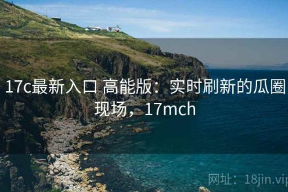 17c最新入口 高能版：实时刷新的瓜圈现场，17mch