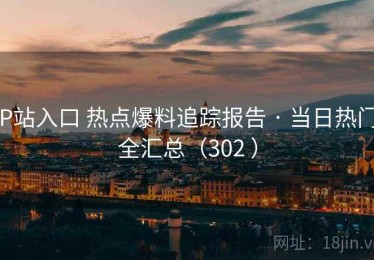 P站入口 热点爆料追踪报告 · 当日热门全汇总（302 ）
