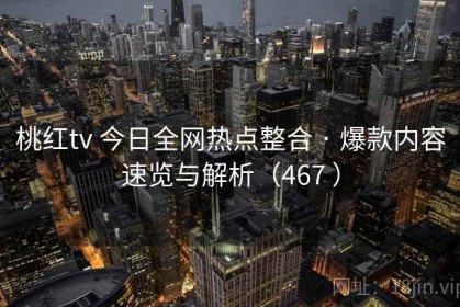 桃红tv 今日全网热点整合 · 爆款内容速览与解析（467 ）