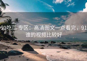 91吃瓜 专区：高清图文一点看完，91谁的视频比较好
