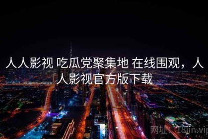 人人影视 吃瓜党聚集地 在线围观，人人影视官方版下载