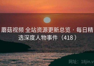 蘑菇视频 全站资源更新总览 · 每日精选深度人物事件（418 ）