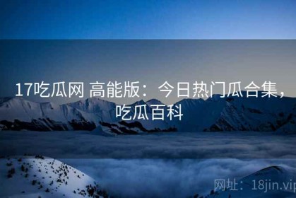 17吃瓜网 高能版：今日热门瓜合集，吃瓜百科