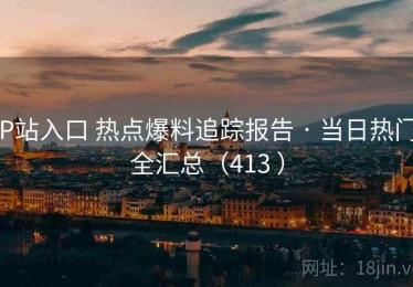 P站入口 热点爆料追踪报告 · 当日热门全汇总（413 ）
