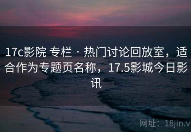 17c影院 专栏 · 热门讨论回放室，适合作为专题页名称，17.5影城今日影讯