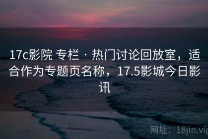 17c影院 专栏 · 热门讨论回放室，适合作为专题页名称，17.5影城今日影讯