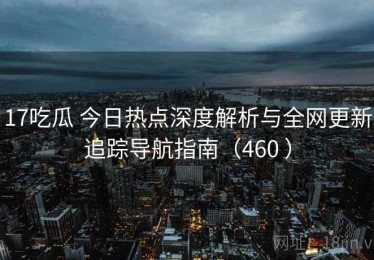 17吃瓜 今日热点深度解析与全网更新追踪导航指南（460 ）