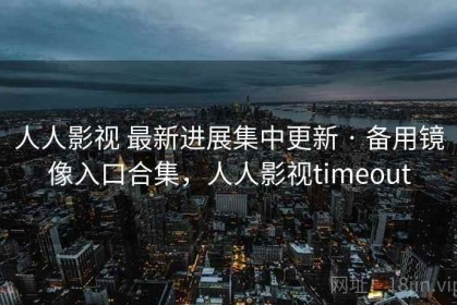 人人影视 最新进展集中更新 · 备用镜像入口合集，人人影视timeout