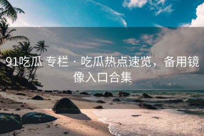 91吃瓜 专栏 · 吃瓜热点速览，备用镜像入口合集