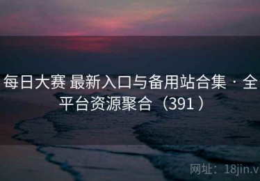 每日大赛 最新入口与备用站合集 · 全平台资源聚合（391 ）