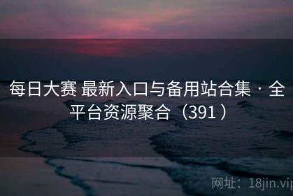 每日大赛 最新入口与备用站合集 · 全平台资源聚合（391 ）