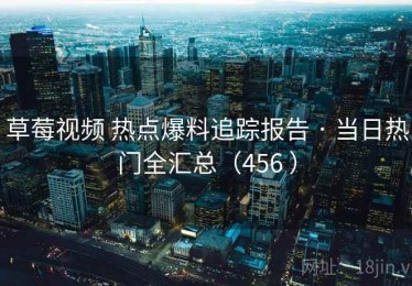 草莓视频 热点爆料追踪报告 · 当日热门全汇总（456 ）