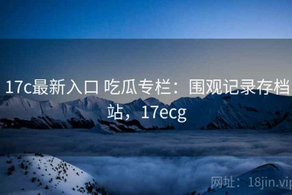 17c最新入口 吃瓜专栏：围观记录存档站，17ecg
