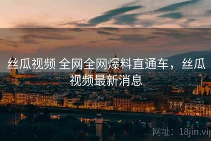 丝瓜视频 全网全网爆料直通车，丝瓜视频最新消息