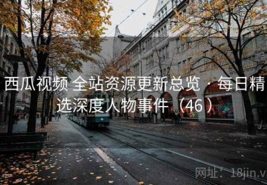 西瓜视频 全站资源更新总览 · 每日精选深度人物事件（46 ）