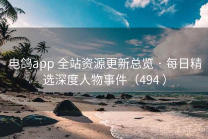 电鸽app 全站资源更新总览 · 每日精选深度人物事件（494 ）