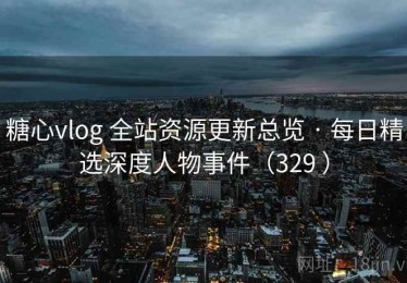 糖心vlog 全站资源更新总览 · 每日精选深度人物事件（329 ）