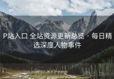 P站入口 全站资源更新总览 · 每日精选深度人物事件