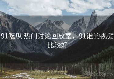 91吃瓜 热门讨论回放室，91谁的视频比较好
