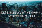 西瓜视频 每日热度榜单与趋势分析 · 高质量资讯导航页（426 ）