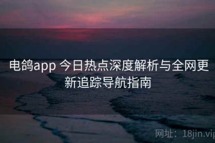 电鸽app 今日热点深度解析与全网更新追踪导航指南