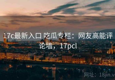 17c最新入口 吃瓜专栏：网友高能评论墙，17pcl