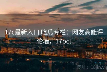 17c最新入口 吃瓜专栏：网友高能评论墙，17pcl