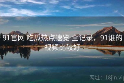 91官网 吃瓜热点速览 全记录，91谁的视频比较好