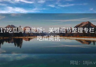 17吃瓜网 高能版：关键细节整理专栏，吃瓜资讯