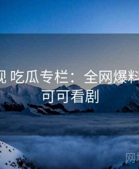 可可影视 吃瓜专栏：全网爆料直通车，可可看剧