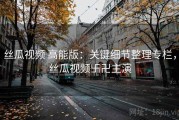 丝瓜视频 高能版：关键细节整理专栏，丝瓜视频卐卍主演