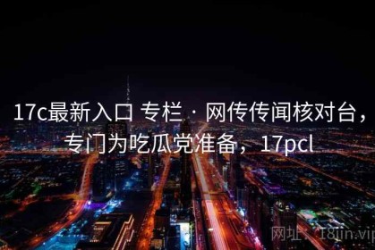 17c最新入口 专栏 · 网传传闻核对台，专门为吃瓜党准备，17pcl
