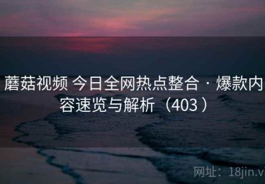 蘑菇视频 今日全网热点整合 · 爆款内容速览与解析（403 ）