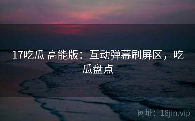 17吃瓜 高能版：互动弹幕刷屏区，吃瓜盘点