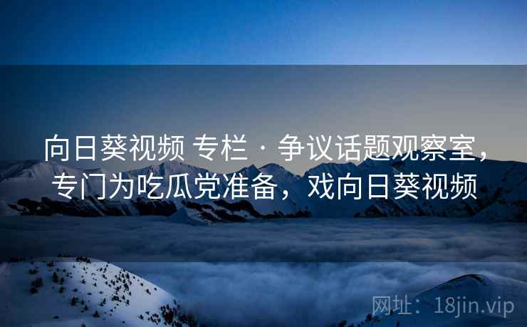 向日葵视频 专栏 · 争议话题观察室,专门为吃瓜党准备,戏向日葵视频 向日葵视频 专栏 · 争议话题观察室,专门为吃瓜党准备,戏向日葵视频