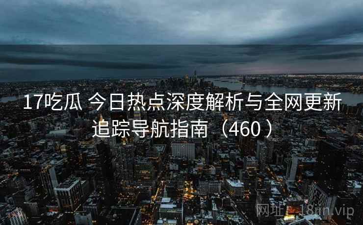 17吃瓜 今日热点深度解析与全网更新追踪导航指南（460 ）