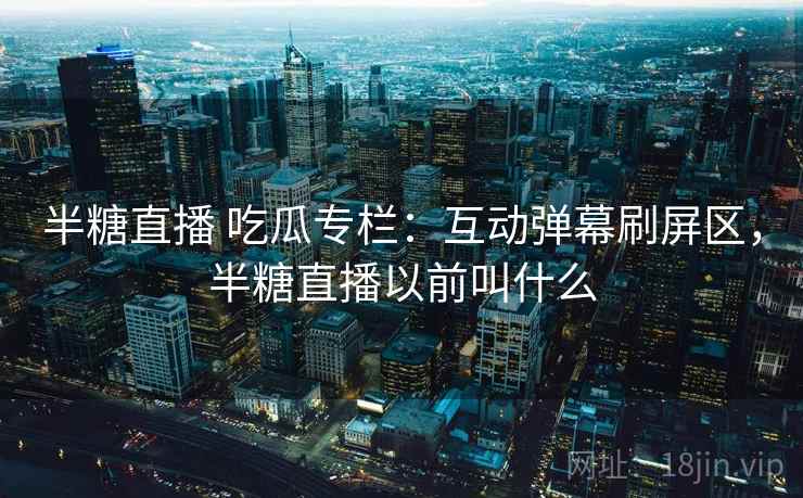 半糖直播 吃瓜专栏:互动弹幕刷屏区,半糖直播以前叫什么 半糖直播 吃瓜专栏:互动弹幕刷屏区,半糖直播以前叫什么